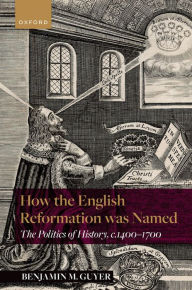 Title: How the English Reformation was Named: The Politics of History, 1400-1700, Author: Benjamin M. Guyer