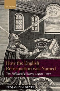 Title: How the English Reformation was Named: The Politics of History, 1400-1700, Author: Benjamin M. Guyer