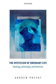 Title: The Mysticism of Ordinary Life: Theology, Philosophy, and Feminism, Author: Andrew Prevot