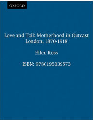 Title: Love and Toil: Motherhood in Outcast London, 1870-1918, Author: Ellen Ross