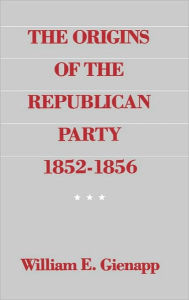 Title: The Origins of the Republican Party, 1852-1856, Author: William E. Gienapp