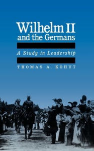 Title: Wilhelm II and the Germans: A Study in Leadership, Author: Thomas August Kohut