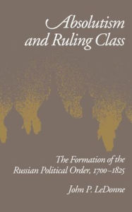 Title: Absolutism and Ruling Class: The Formation of the Russian Political Order, 1700-1825, Author: John P. LeDonne