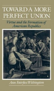 Title: Toward a More Perfect Union: Virtue and the Formation of American Republics, Author: Ann Fairfax Withington