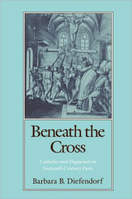 Title: Beneath the Cross: Catholics and Huguenots in Sixteenth-Century Paris / Edition 1, Author: Barbara B. Diefendorf