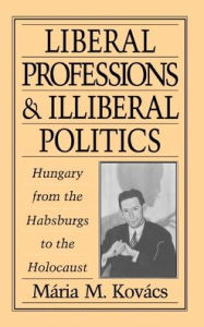 Title: Liberal Professions and Illiberal Politics: Hungary from the Habsburgs to the Holocaust, Author: Maria M. Kovacs