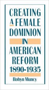 Title: Creating a Female Dominion in American Reform, 1890-1935 / Edition 1, Author: Robyn Muncy