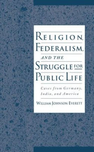 Title: Religion, Federalism, and the Struggle for Public Life: Cases from Germany, India, and America, Author: William Johnson Everett