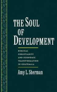 Title: The Soul of Development: Biblical Christianity and Economic Transformation in Guatemala, Author: Amy L. Sherman