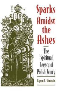 Title: Sparks Amidst the Ashes: The Spiritual Legacy of Polish Jewry / Edition 1, Author: Byron L. Sherwin
