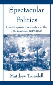 Title: Spectacular Politics: Louis-Napoleon Bonaparte and the Fi'Ate Impi'Arial, 1849-1870, Author: Matthew N. Truesdell