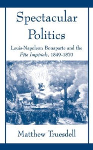 Title: Spectacular Politics: Louis-Napoleon Bonaparte and the Fï¿½te Impï¿½rial, 1849-1870, Author: Matthew N Truesdell