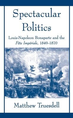 Spectacular Politics: Louis-Napoleon Bonaparte and the Fï¿½te Impï¿½rial, 1849-1870