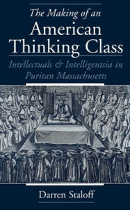 Title: The Making of an American Thinking Class: Intellectuals and Intelligentsia in Puritan Massachusetts, Author: Darren Staloff