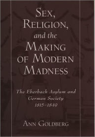 Title: Sex, Religion, and the Making of Modern Madness: The Eberbach Asylum and German Society, 1815-1849, Author: Ann Goldberg