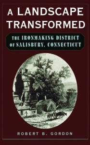 Title: A Landscape Transformed: The Ironmaking District of Salisbury, Connecticut, Author: Robert B. Gordon