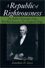 Title: A Republic of Righteousness: The Public Christianity of the Post-Revolutionary New England Clergy, Author: Jonathan D. Sassi