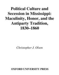Title: Political Culture and Secession in Mississippi: Masculinity, Honor, and the Antiparty Tradition, 1830-1860, Author: Christopher J. Olsen