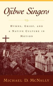 Title: Ojibwe Singers: Hymns, Grief, and a Native Culture in Motion, Author: Michael McNally