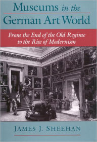 Title: Museums in the German Art World: From the End of the Old Regime to the Rise of Modernism, Author: James J. Sheehan