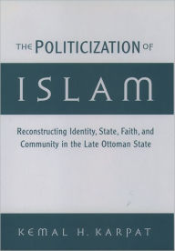 Title: The Politicization of Islam: Reconstructing Identity, State, Faith, and Community in the Late Ottoman State / Edition 1, Author: Kemal H. Karpat