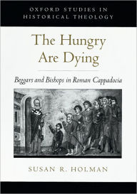 Title: The Hungry Are Dying: Beggars and Bishops in Roman Cappadocia, Author: Susan R. Holman