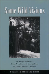 Title: Some Wild Visions: Autobiographies by Female Itinerant Evangelists in Nineteenth-Century America, Author: Elizabeth Elkin Grammer