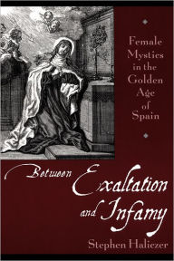 Title: Between Exaltation and Infamy: Female Mystics in the Golden Age of Spain / Edition 1, Author: Stephen Haliczer