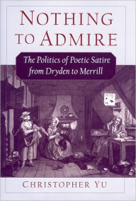 Title: Nothing to Admire: The Politics of Poetic Satire from Dryden to Merrill, Author: Christopher Yu