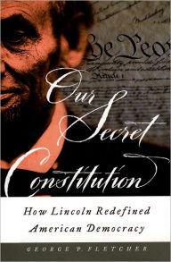 Title: Our Secret Constitution: How Lincoln Redefined American Democracy, Author: George P. Fletcher