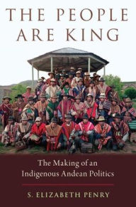 Title: The People Are King: The Making of an Indigenous Andean Politics, Author: S. Elizabeth Penry