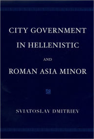 Title: City Government in Hellenistic and Roman Asia Minor, Author: Sviatoslav Dmitriev