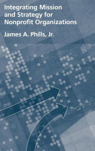 Title: Integrating Mission and Strategy for Nonprofit Organizations / Edition 1, Author: James A. Phills