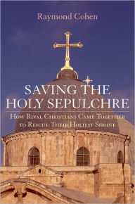 Title: Saving the Holy Sepulchre: How Rival Christians Came Together to Rescue their Holiest Shrine, Author: Raymond Cohen