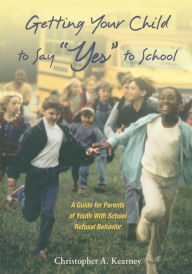 Title: Getting Your Child to Say ''Yes'' to School: A Guide for Parents of Youth with School Refusal Behavior, Author: Christopher Kearney