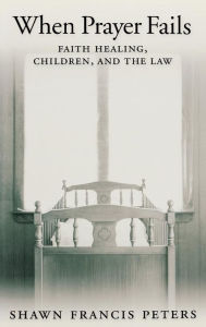 Title: When Prayer Fails: Faith Healing, Children, and the Law, Author: Shawn Francis Peters