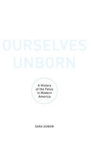 Title: Ourselves Unborn: A History of the Fetus in Modern America, Author: Sara Dubow