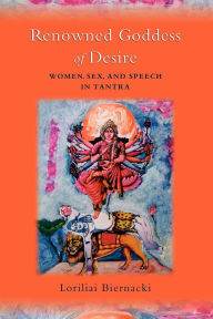 Title: Renowned Goddess of Desire: Women, Sex, and Speech in Tantra, Author: Loriliai Biernacki