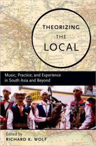 Title: Theorizing the Local: Music, Practice, and Experience in South Asia and Beyond, Author: Richard Wolf