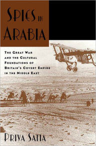 Title: Spies in Arabia: The Great War and the Cultural Foundations of Britain's Covert Empire in the Middle East, Author: Priya Satia