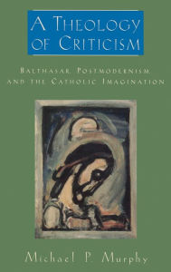 Title: A Theology of Criticism: Balthasar, Postmodernism, and the Catholic Imagination / Edition 1, Author: Michael P. Murphy