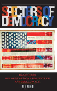 Title: Specters of Democracy: Blackness and the Aesthetics of Politics in the Antebellum U.S., Author: Ivy G. Wilson