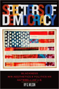 Title: Specters of Democracy: Blackness and the Aesthetics of Politics in the Antebellum U.S., Author: Ivy G. Wilson