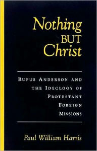 Title: Nothing but Christ: Rufus Anderson and the Ideology of Protestant Foreign Missions, Author: Paul William Harris