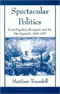 Title: Spectacular Politics: Louis-Napoleon Bonaparte and the F?te Imp?rial, 1849-1870, Author: Matthew N Truesdell