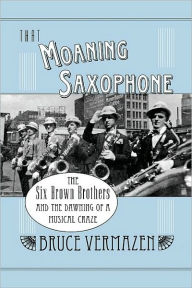 Title: That Moaning Saxophone: The Six Brown Brothers and the Dawning of a Musical Craze, Author: Bruce Vermazen