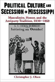 Title: Political Culture and Secession in Mississippi: Masculinity, Honor, and the Antiparty Tradition, 1830-1860, Author: Christopher J. Olsen