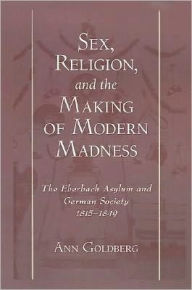 Title: Sex, Religion, and the Making of Modern Madness: The Eberbach Asylum and German Society, 1815-1849, Author: Ann Goldberg