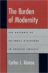 Title: The Burden of Modernity: The Rhetoric of Cultural Discourse in Spanish America, Author: Carlos J. Alonso