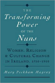 Title: The Transforming Power of the Nuns: Women, Religion, and Cultural Change in Ireland, 1750-1900, Author: Mary Peckham Magray